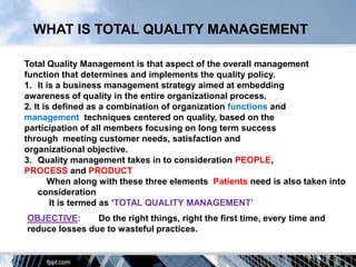 WHAT IS TOTAL QUALITY MANAGEMENT

Total Quality Management is that aspect of the overall management
function that determines and implements the quality policy.
1. It is a business management strategy aimed at embedding
awareness of quality in the entire organizational process.
2. It is defined as a combination of organization functions and
management techniques centered on quality, based on the
participation of all members focusing on long term success
through meeting customer needs, satisfaction and
organizational objective.
3. Quality management takes in to consideration PEOPLE,
PROCESS and PRODUCT
       When along with these three elements Patients need is also taken into
    consideration
        It is termed as „TOTAL QUALITY MANAGEMENT‟
OBJECTIVE:      Do the right things, right the first time, every time and
reduce losses due to wasteful practices.
 