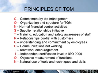 PRINCIPLES OF TQM
C – Commitment by top management
O – Organization and structure for TQM
N - Normal financial control activities
S – Supplier relationships initiative
T – Training, education and safety awareness of staff
R – Relationships cordial with customers
U – understanding and commitment by employees
C – Communications net working
T – Teamwork encouragement
I – Independent certification level to ISO 9000
O – Objective measurement of functions
N – Natural use of tools and techniques and skills
 
