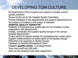 DEVELOPING TQM CULTURE
All departments of the hospital were asked to compile a list of
quality problems
Review of the list by the Hospital Quality Committee
Provide feedback to the departments and support departments for
the analysis of problems and design of solutions
HOSPITAL QUALITY COMMITTEE
Establish a Comprehensive quality plan for the Hospital in close
cooperation with departments
Initiate, coordinate and support Quality Groups in the various
hospital departments
To give advice to Quality Groups for developing their action plans
Support implementation of action plans of the Quality Groups
Motivation and appraisal of Quality Groups
Feedback to Hospital Management Team
Establish quality circles in all departments
Train more staff with QM skills
Work on the problems with each department
 