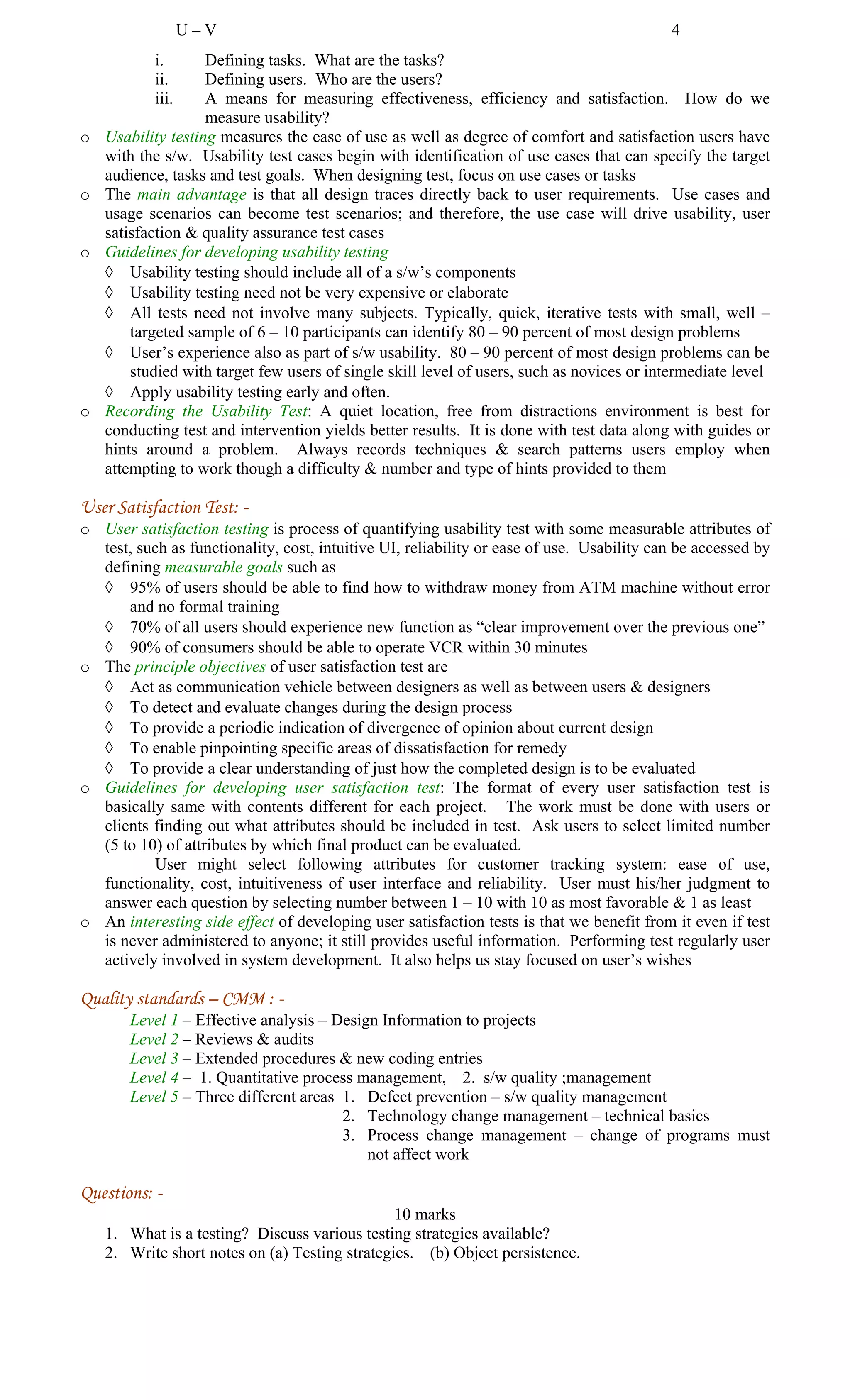 U – V 4
i. Defining tasks. What are the tasks?
ii. Defining users. Who are the users?
iii. A means for measuring effectiveness, efficiency and satisfaction. How do we
measure usability?
o Usability testing measures the ease of use as well as degree of comfort and satisfaction users have
with the s/w. Usability test cases begin with identification of use cases that can specify the target
audience, tasks and test goals. When designing test, focus on use cases or tasks
o The main advantage is that all design traces directly back to user requirements. Use cases and
usage scenarios can become test scenarios; and therefore, the use case will drive usability, user
satisfaction & quality assurance test cases
o Guidelines for developing usability testing
◊ Usability testing should include all of a s/w’s components
◊ Usability testing need not be very expensive or elaborate
◊ All tests need not involve many subjects. Typically, quick, iterative tests with small, well –
targeted sample of 6 – 10 participants can identify 80 – 90 percent of most design problems
◊ User’s experience also as part of s/w usability. 80 – 90 percent of most design problems can be
studied with target few users of single skill level of users, such as novices or intermediate level
◊ Apply usability testing early and often.
o Recording the Usability Test: A quiet location, free from distractions environment is best for
conducting test and intervention yields better results. It is done with test data along with guides or
hints around a problem. Always records techniques & search patterns users employ when
attempting to work though a difficulty & number and type of hints provided to them
User Satisfaction Test: -
o User satisfaction testing is process of quantifying usability test with some measurable attributes of
test, such as functionality, cost, intuitive UI, reliability or ease of use. Usability can be accessed by
defining measurable goals such as
◊ 95% of users should be able to find how to withdraw money from ATM machine without error
and no formal training
◊ 70% of all users should experience new function as “clear improvement over the previous one”
◊ 90% of consumers should be able to operate VCR within 30 minutes
o The principle objectives of user satisfaction test are
◊ Act as communication vehicle between designers as well as between users & designers
◊ To detect and evaluate changes during the design process
◊ To provide a periodic indication of divergence of opinion about current design
◊ To enable pinpointing specific areas of dissatisfaction for remedy
◊ To provide a clear understanding of just how the completed design is to be evaluated
o Guidelines for developing user satisfaction test: The format of every user satisfaction test is
basically same with contents different for each project. The work must be done with users or
clients finding out what attributes should be included in test. Ask users to select limited number
(5 to 10) of attributes by which final product can be evaluated.
User might select following attributes for customer tracking system: ease of use,
functionality, cost, intuitiveness of user interface and reliability. User must his/her judgment to
answer each question by selecting number between 1 – 10 with 10 as most favorable & 1 as least
o An interesting side effect of developing user satisfaction tests is that we benefit from it even if test
is never administered to anyone; it still provides useful information. Performing test regularly user
actively involved in system development. It also helps us stay focused on user’s wishes
Quality standards – CMM : -
Level 1 – Effective analysis – Design Information to projects
Level 2 – Reviews & audits
Level 3 – Extended procedures & new coding entries
Level 4 – 1. Quantitative process management, 2. s/w quality ;management
Level 5 – Three different areas 1. Defect prevention – s/w quality management
2. Technology change management – technical basics
3. Process change management – change of programs must
not affect work
Questions: -
10 marks
1. What is a testing? Discuss various testing strategies available?
2. Write short notes on (a) Testing strategies. (b) Object persistence.
 