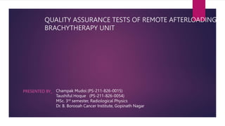 QUALITY ASSURANCE TESTS OF REMOTE AFTERLOADING
BRACHYTHERAPY UNIT
PRESENTED BY_ Champak Mudoi (PS-211-826-0015)
Taushiful Hoque (PS-211-826-0054)
MSc. 3rd semester, Radiological Physics
Dr. B. Borooah Cancer Institute, Gopinath Nagar
 