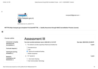 9/16/22, 3:01 PM Quality Assurance through NAAC Accreditation Process - - Unit 10 - ASSESSMENT -Internals
https://onlinecourses.swayam2.ac.in/ntr22_ed48/unit?unit=148&assessment=151 1/6

X
NITTTR (https://swayam.gov.in/explorer?ncCode=NITTTR) » Quality Assurance through NAAC Accreditation Process (course)
(https://swayam.gov.in)
(https://swayam.gov.in/nc_details/NITTTR)
manipark06@gmail.com 
Course outline
Introduction to Quality
Assurance and
Accreditation ()
Curricular Aspects ()
Teaching & Learning,
Evaluation. ()
Research,
Consultancy, and
Extensions. ()
1 point
1)
1 point
2)
Due date: 2022-09-30, 23:59 IST.
Assessment III
Your last recorded submission was on 2022-09-16, 12:51 IST
The institution provides supporting infrastructure facilities like
Educational tours
Labs
. Sports and recreational facilities
Modern equipment
‘ICT’ stands for
. Inter Centre Teaching
Inter Communication Technology
 