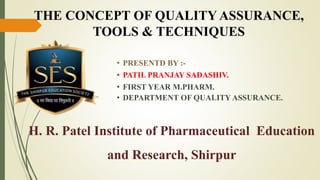 • PRESENTD BY :-
• PATIL PRANJAY SADASHIV.
• FIRST YEAR M.PHARM.
• DEPARTMENT OF QUALITY ASSURANCE.
H. R. Patel Institute of Pharmaceutical Education
and Research, Shirpur
THE CONCEPT OF QUALITY ASSURANCE,
TOOLS & TECHNIQUES
 