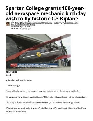 Spartan College grants 100-year-
old aerospace mechanic birthday
wish to fly historic C-3 Biplane
BY: Jamil Donith (mailto:jamil.donith@kjrh.com) (http://www.facebook.com/)
(http://www.twitter.com/)
POSTED: Apr 12, 2014
UPDATED: 5 days ago
A birthday wish gets its wings.
"I'm ready to go!"
Henry Miller is turning 100-years-old, and the centenarian is celebrating from the sky.
"It was great, I was back, I was back home," Miller said with a smile after his 30 minute flight.
The Navy radio operator and aerospace mechanic got to go up in a historic C-3 Biplane.
"I'm just glad we could make it happen," said Kim Jones, Former Deputy Director of the Tulsa
Air and Space Museum.
BDAY WISH
KJRH

 