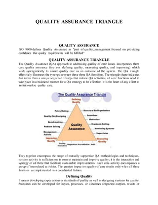 QUALITY ASSURANCE TRIANGLE
QUALITY ASSURANCE
ISO 9000 defines Quality Assurance as "part of quality management focused on providing
confidence that quality requirements will be fulfilled"
QUALITY ASSURANCE TRIANGLE
The Quality Assurance (QA) approach to addressing quality of care issues incorporates three
core quality assurance functions: defining quality, measuring quality, and improving) which
work synergistically to ensure quality care as an outcome of the system. The QA triangle
effectively illustrates the synergy between these three QA functions. The triangle shape indicates
that rather than a unique sequence of steps that initiate QA activities, all core functions need to
take place in a balanced manner for a QA strategy to be effective. It is the heart of any effort to
institutionalize quality care.
They together encompass the range of mutually supportive QA methodologies and techniques,
no core activity is sufficient on its own to maintain and improve quality; it is the interaction and
synergy of all three that facilitate sustainable improvements. Each core activity encompasses a
group of interrelated activities. The greatest impact on quality of care results only when all three
functions are implemented in a coordinated fashion.
Defining Quality
It means developing expectations or standards of quality as well as designing systems for quality.
Standards can be developed for inputs, processes, or outcomes (expected outputs, results or
 