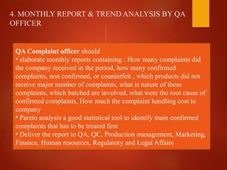 4. MONTHLY REPORT & TREND ANALYSIS BY QA
OFFICER
QA Complaint officer should
• elaborate monthly reports containing : How many complaints did
the company received in the period, how many confirmed
complaints, non confirmed, or counterfeit , which products did not
receive major number of complaints, what is nature of these
complaints, which batched are involved, what were the root cause of
confirmed complaints, How much the complaint handling cost to
company
• Pareto analysis a good statistical tool to identify main confirmed
complaints that has to be treated first
• Deliver the report to QA, QC, Production management, Marketing,
Finance, Human resources, Regulatory and Legal Affairs
 