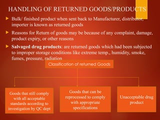 HANDLING OF RETURNED GOODS/PRODUCTS
 Bulk/ finished product when sent back to Manufacturer, distributor,
importer is known as returned goods
 Reasons for Return of goods may be because of any complaint, damage,
product expiry, or other reasons
 Salvaged drug products: are returned goods which had been subjected
to improper storage conditions like extreme temp., humidity, smoke,
fumes, pressure, radiation
Classification of returned Goods
Goods that can be
reprocessed to comply
with appropriate
specifications
Unacceptable drug
product
Goods that still comply
with all acceptable
standards according to
investigation by QC dept
 