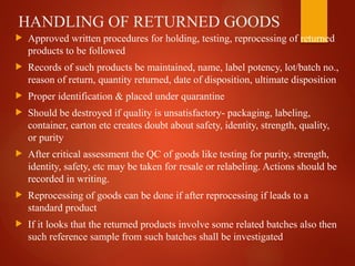HANDLING OF RETURNED GOODS
 Approved written procedures for holding, testing, reprocessing of returned
products to be followed
 Records of such products be maintained, name, label potency, lot/batch no.,
reason of return, quantity returned, date of disposition, ultimate disposition
 Proper identification & placed under quarantine
 Should be destroyed if quality is unsatisfactory- packaging, labeling,
container, carton etc creates doubt about safety, identity, strength, quality,
or purity
 After critical assessment the QC of goods like testing for purity, strength,
identity, safety, etc may be taken for resale or relabeling. Actions should be
recorded in writing.
 Reprocessing of goods can be done if after reprocessing if leads to a
standard product
 If it looks that the returned products involve some related batches also then
such reference sample from such batches shall be investigated
 