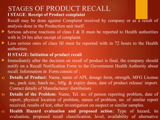 STAGES OF PRODUCT RECALL
I STAGE: Receipt of Product complaint
Recall may be done against Complaint received by company or as a result of
analysis done in the Production unit itself.
 Serious adverse reactions of class I & II must be reported to Health authorities
with in 24 hrs after receipt of complaint.
 Less serious ones of class III must be reported with in 72 hours to the Health
authorities
II STAGE: Initiation of product recall
 Immediately after the decision on recall of product is final, the company should
notify on a Recall Notification Form to the Government Health Authority about
recall. Information in Form consist of :
a) Details of Product: Name, name of API, dosage form, strength, MFG License
no., pack size, batch no., Mfg. & expiry dates, date of product release/ import.
Contact details of Manufacturer/ distributors
b) Details of the Problem: Name, Tel. no. of person reporting problem, date of
report, physical location of problem, nature of problem, no. of similar report
received, results of test, other investigation on suspect or similar samples.
c) Health Hazard evaluation and proposed action: Type of hazard, its
evaluation, proposed recall classification, level, availability of alternative
 