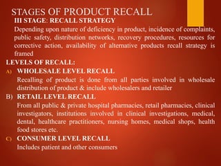 STAGES OF PRODUCT RECALL
III STAGE: RECALL STRATEGY
Depending upon nature of deficiency in product, incidence of complaints,
public safety, distribution networks, recovery procedures, resources for
corrective action, availability of alternative products recall strategy is
framed
LEVELS OF RECALL:
A) WHOLESALE LEVEL RECALL
Recalling of product is done from all parties involved in wholesale
distribution of product & include wholesalers and retailer
B) RETAIL LEVEL RECALL
From all public & private hospital pharmacies, retail pharmacies, clinical
investigators, institutions involved in clinical investigations, medical,
dental, healthcare practitioners, nursing homes, medical shops, health
food stores etc.
C) CONSUMER LEVEL RECALL
Includes patient and other consumers
 