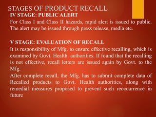 STAGES OF PRODUCT RECALL
IV STAGE: PUBLIC ALERT
For Class I and Class II hazards, rapid alert is issued to public.
The alert may be issued through press release, media etc.
V STAGE: EVALUATION OF RECALL
It is responsibility of Mfg. to ensure effective recalling, which is
examined by Govt. Health authorities. If found that the recalling
is not effective, recall letters are issued again by Govt. to the
Mfg.
After complete recall, the Mfg. has to submit complete data of
Recalled products to Govt. Health authorities, along with
remedial measures proposed to prevent such reoccurrence in
future
 