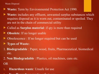 Waste Disposal
 Waste: Term by Environmental Protection Act 1990.
 Waste: includes any effluent, unwanted surplus substances which
requires disposal as it is worn out, contaminated or spoiled. They
are not in the chain of commercial utility
 Called as Surplus material: if qty is more than required
 Obsolete: If no longer usable
 Obsolescence : If no longer required but can be used
 Types of Waste:
1. Biodegradable : Paper, wood, fruits, Pharmaceutical, biomedical
etc.
2. Non Biodegradable : Plastics, oil machines, cans etc.
OR
1. Hazardous waste: Unsafe for use
 