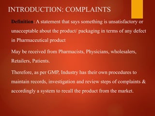 INTRODUCTION: COMPLAINTS
Definition: A statement that says something is unsatisfactory or
unacceptable about the product/ packaging in terms of any defect
in Pharmaceutical product
May be received from Pharmacists, Physicians, wholesalers,
Retailers, Patients.
Therefore, as per GMP, Industry has their own procedures to
maintain records, investigation and review steps of complaints &
accordingly a system to recall the product from the market.
 