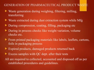 GENERATION OF PHARMACEUTICAL PRODUCT WASTE
 Waste generation during weighing, filtering, milling,
transferring
 Waste extracted during dust extraction system while Mfg
 During compression, coating, filling, packaging etc
 During in process checks like weight variation, volume
checks etc.
 From printed packaging materials like labels, leaflets, cartons,
foils in packaging process
 Expired products, damaged products returned back
 Excess samples with QC dept. after their tests
All are required to collected, accounted and disposed off as per
established procedures and guidelines.
 