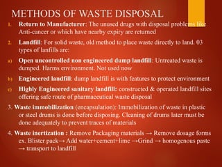 METHODS OF WASTE DISPOSAL
1. Return to Manufacturer: The unused drugs with disposal problems like
Anti-cancer or which have nearby expiry are returned
2. Landfill: For solid waste, old method to place waste directly to land. 03
types of lanfills are:
a) Open uncontrolled non engineered dump landfill: Untreated waste is
dumped. Harms environment. Not used now
b) Engineered landfill: dump landfill is with features to protect environment
c) Highly Engineered sanitary landfill: constructed & operated landfill sites
offering safe route of pharmaceutical waste disposal
3. Waste immobilization (encapsulation): Immobilization of waste in plastic
or steel drums is done before disposing. Cleaning of drums later must be
done adequately to prevent traces of materials
4. Waste inertization : Remove Packaging materials → Remove dosage forms
ex. Blister pack→ Add water+cement+lime →Grind → homogenous paste
→ transport to landfill
 