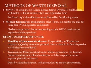 METHODS OF WASTE DISPOSAL
5. Sewer: For large qty’s of Liquid dosage forms: Syrups, IV fluids, dilute
with water → Flush in small qty’s over a period of time
For Small qty’s after dilution can be flushed by fast flowing water
6. Medium temperature incineration: High Temp. incinerator are used for
more than 1% halogenated compounds
Medium temperature furnaces operating at min. 850°C used to treat
expired solid dosage forms
STEPS TO DISPOSE OFF WASTE:
1. Handling of pharmaceutical waste: Responsibility of Production
employees, Quality assurance personel. How to handle & final disposal to
avoid misuse or accidents?
2. Treatments of Pharmaceutical waste: Written procedures for disposal.
Collection of waste in closed containers → label → place at secure
separate place till destroyed
Done by authorized person, with precautions to protect environment.
 