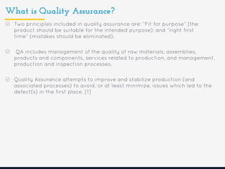 What is Quality Assurance?
Two principles included in quality assurance are: “Fit for purpose” (the
product should be suitable for the intended purpose); and “right first
time” (mistakes should be eliminated).
QA includes management of the quality of raw materials, assemblies,
products and components, services related to production, and management,
production and inspection processes.
Quality Assurance attempts to improve and stabilize production (and
associated processes) to avoid, or at least minimize, issues which led to the
defect(s) in the first place. [1]
 