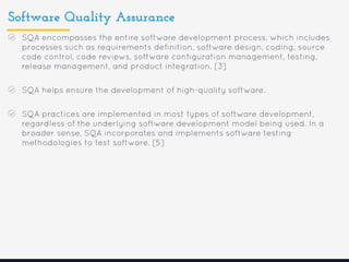 Software Quality Assurance
SQA encompasses the entire software development process, which includes
processes such as requirements definition, software design, coding, source
code control, code reviews, software configuration management, testing,
release management, and product integration. [3]
SQA helps ensure the development of high-quality software.
SQA practices are implemented in most types of software development,
regardless of the underlying software development model being used. In a
broader sense, SQA incorporates and implements software testing
methodologies to test software. [5]
 
