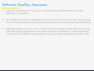 Software Quality Assurance
SQA processes tests for quality in each phase of development until the
software is complete.
With SQA, the software development process moves into the next phase only
once the current/previous phase complies with the required quality standards.
SQA generally works on one or more industry standards that help in building
software quality guidelines and implementation strategies. These standards
include the ISO 9000 and capability maturity model integration (CMMI). [5]
 