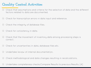 Quality Control Activities
Check that assumptions and criteria for the selection of data and the different
factors related to data are documented.
Check for transcription errors in data input and reference.
Check the integrity of database files.
Check for consistency in data.
Check that the movement of inventory data among processing steps is
correct.
Check for uncertainties in data, database files etc.
Undertake review of internal documentation.
Check methodological and data changes resulting in recalculations.
Undertake completeness checks.Compare Results to previous Results. [4]
 