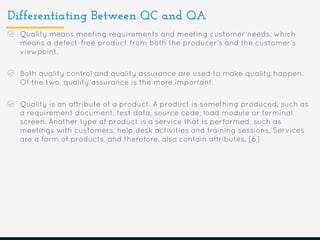 Differentiating Between QC and QA
Quality means meeting requirements and meeting customer needs, which
means a defect-free product from both the producer’s and the customer’s
viewpoint.
Both quality control and quality assurance are used to make quality happen.
Of the two, quality assurance is the more important.
Quality is an attribute of a product. A product is something produced, such as
a requirement document, test data, source code, load module or terminal
screen. Another type of product is a service that is performed, such as
meetings with customers, help desk activities and training sessions. Services
are a form of products, and therefore, also contain attributes. [6]
 