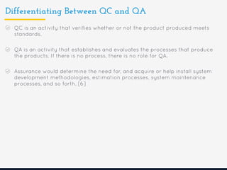 Differentiating Between QC and QA
QC is an activity that verifies whether or not the product produced meets
standards.
QA is an activity that establishes and evaluates the processes that produce
the products. If there is no process, there is no role for QA.
Assurance would determine the need for, and acquire or help install system
development methodologies, estimation processes, system maintenance
processes, and so forth. [6]
 