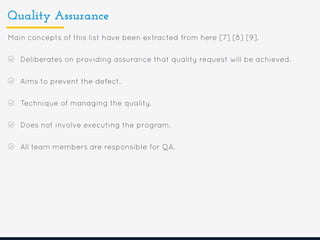 Quality Assurance
Main concepts of this list have been extracted from here [7] [8] [9].
Deliberates on providing assurance that quality request will be achieved.
Aims to prevent the defect.
Technique of managing the quality.
Does not involve executing the program.
All team members are responsible for QA.
 