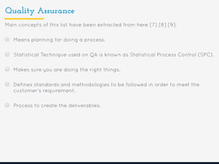 Quality Assurance
Main concepts of this list have been extracted from here [7] [8] [9].
Means planning for doing a process.
Statistical Technique used on QA is known as Statistical Process Control (SPC).
Makes sure you are doing the right things.
Defines standards and methodologies to be followed in order to meet the
customer’s requirement.
Process to create the deliverables.
 