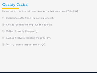 Quality Control
Main concepts of this list have been extracted from here [7] [8] [9].
Deliberates of fulfilling the quality request.
Aims to identify and improve the defects.
Method to verify the quality.
Always involves executing the program.
Testing team is responsible for QC.
 