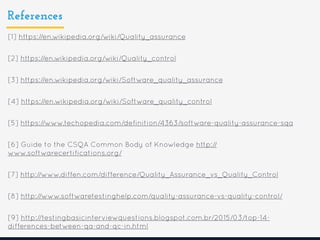 References
[1] https://en.wikipedia.org/wiki/Quality_assurance
[2] https://en.wikipedia.org/wiki/Quality_control
[3] https://en.wikipedia.org/wiki/Software_quality_assurance
[4] https://en.wikipedia.org/wiki/Software_quality_control
[5] https://www.techopedia.com/definition/4363/software-quality-assurance-sqa
[6] Guide to the CSQA Common Body of Knowledge http://
www.softwarecertifications.org/
[7] http://www.diffen.com/difference/Quality_Assurance_vs_Quality_Control
[8] http://www.softwaretestinghelp.com/quality-assurance-vs-quality-control/
[9] http://testingbasicinterviewquestions.blogspot.com.br/2015/03/top-14-
differences-between-qa-and-qc-in.html
 