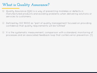 What is Quality Assurance?
Quality Assurance (QA) is a way of preventing mistakes or defects in
manufactured products and avoiding problems when delivering solutions or
services to customers.
Defined by ISO 9000 as “part of quality management focused on providing
confidence that quality requirements will be fulfilled”
It is the systematic measurement, comparison with a standard, monitoring of
processes and an associated feedback loop that confers error prevention. [1]
 