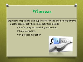 Whereas
Engineers, inspectors, and supervisors on the shop floor perform
quality control activities. Their activities include
O Performing and receiving inspection
O Final inspection
O In-process inspection
 