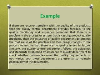Example
If there are recurrent problem with the quality of the products,
then the quality control department provides feedback to the
quality monitoring and assurance personnel that there is a
problem in the process or system that is causing product quality
problems. Then the assurance of quality department determines
the root cause of the problem and then brings changes to the
process to ensure that there are no quality issues in future.
Similarly, the quality control department follows the guidelines
and standards established by assurance of quality department to
check whether deliverables meet the quality requirements or
not. Hence, both these departments are essential to maintain
good quality of the deliverables.
 