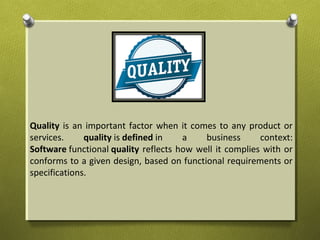 Quality is an important factor when it comes to any product or
services. quality is defined in a business context:
Software functional quality reflects how well it complies with or
conforms to a given design, based on functional requirements or
specifications.
 