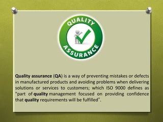 Quality assurance (QA) is a way of preventing mistakes or defects
in manufactured products and avoiding problems when delivering
solutions or services to customers; which ISO 9000 defines as
"part of quality management focused on providing confidence
that quality requirements will be fulfilled".
 