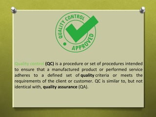 Quality control (QC) is a procedure or set of procedures intended
to ensure that a manufactured product or performed service
adheres to a defined set of quality criteria or meets the
requirements of the client or customer. QC is similar to, but not
identical with, quality assurance (QA).
 