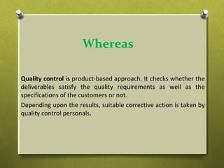 Whereas
Quality control is product-based approach. It checks whether the
deliverables satisfy the quality requirements as well as the
specifications of the customers or not.
Depending upon the results, suitable corrective action is taken by
quality control personals.
 