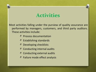 Activities
Most activities falling under the purview of quality assurance are
performed by managers, customers, and third party auditors.
These activities include:
O Process documentation
O Establishing standards
O Developing checklists
O Conducting internal audits
O Conducting external audits
O Failure mode effect analysis
 