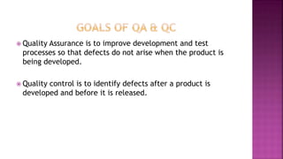 Quality Assurance is to improve development and test
processes so that defects do not arise when the product is
being developed.
 Quality control is to identify defects after a product is
developed and before it is released.
 