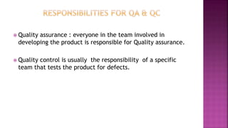  Quality assurance : everyone in the team involved in
developing the product is responsible for Quality assurance.
 Quality control is usually the responsibility of a specific
team that tests the product for defects.
 