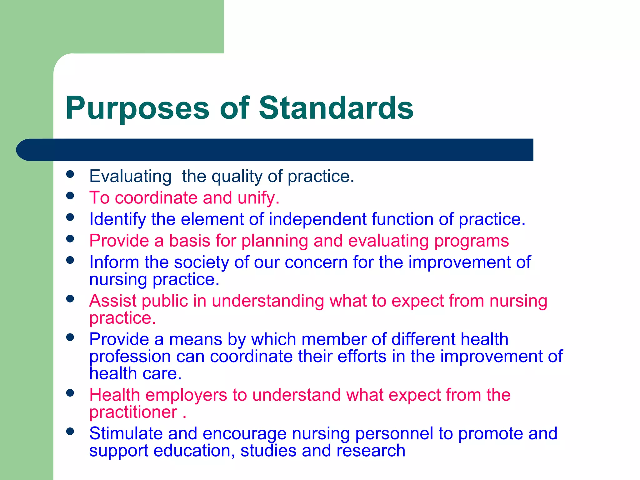 Purposes of Standards
 Evaluating the quality of practice.
 To coordinate and unify.
 Identify the element of independent function of practice.
 Provide a basis for planning and evaluating programs
 Inform the society of our concern for the improvement of
nursing practice.
 Assist public in understanding what to expect from nursing
practice.
 Provide a means by which member of different health
profession can coordinate their efforts in the improvement of
health care.
 Health employers to understand what expect from the
practitioner .
 Stimulate and encourage nursing personnel to promote and
support education, studies and research
 