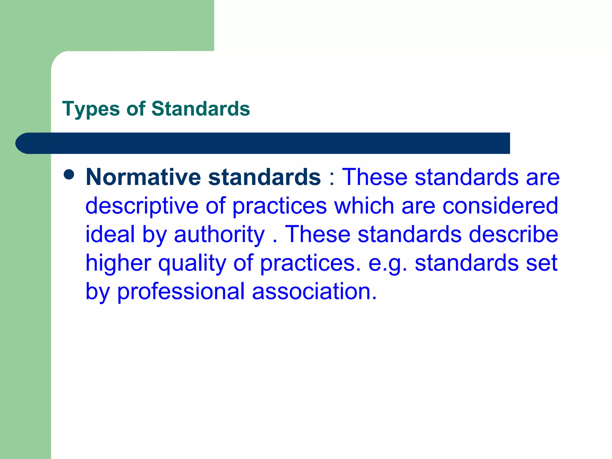 Types of Standards
 Normative standards : These standards are
descriptive of practices which are considered
ideal by authority . These standards describe
higher quality of practices. e.g. standards set
by professional association.
 