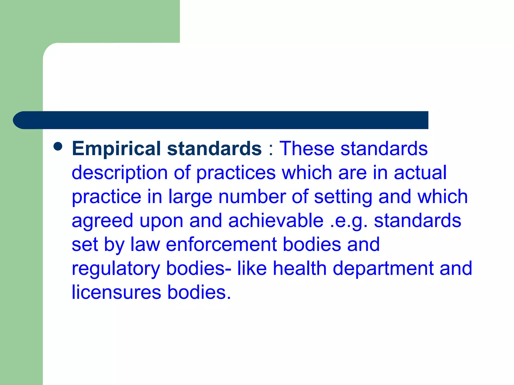  Empirical standards : These standards
description of practices which are in actual
practice in large number of setting and which
agreed upon and achievable .e.g. standards
set by law enforcement bodies and
regulatory bodies- like health department and
licensures bodies.
 