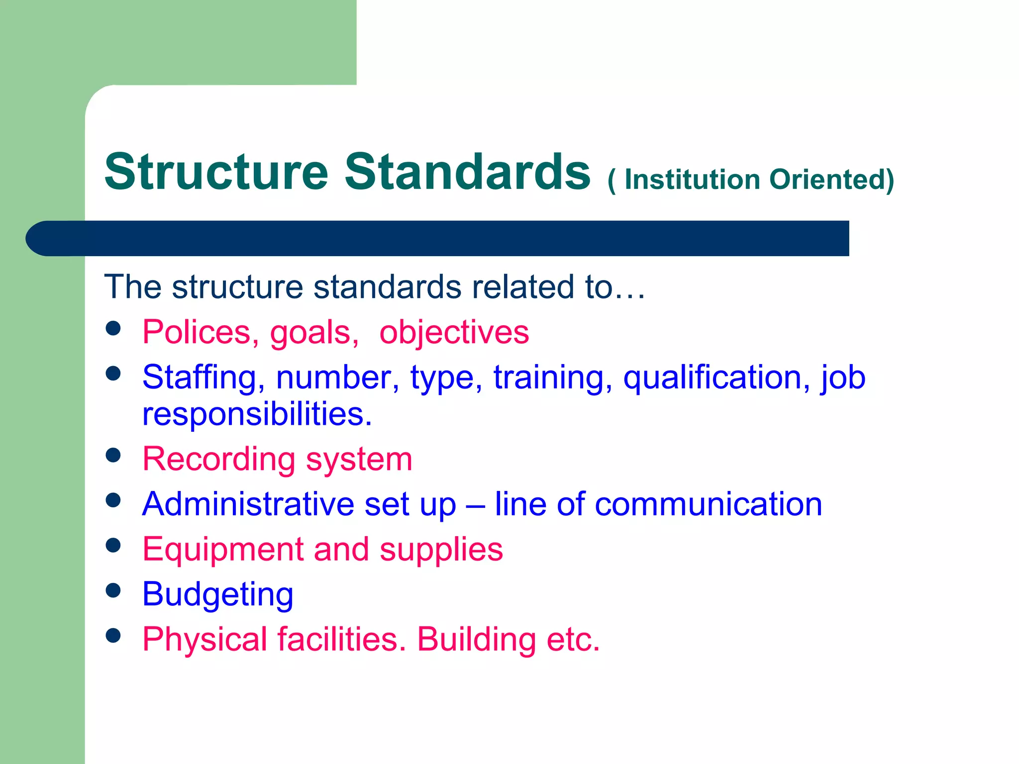 Structure Standards ( Institution Oriented)
The structure standards related to…
 Polices, goals, objectives
 Staffing, number, type, training, qualification, job
responsibilities.
 Recording system
 Administrative set up – line of communication
 Equipment and supplies
 Budgeting
 Physical facilities. Building etc.
 