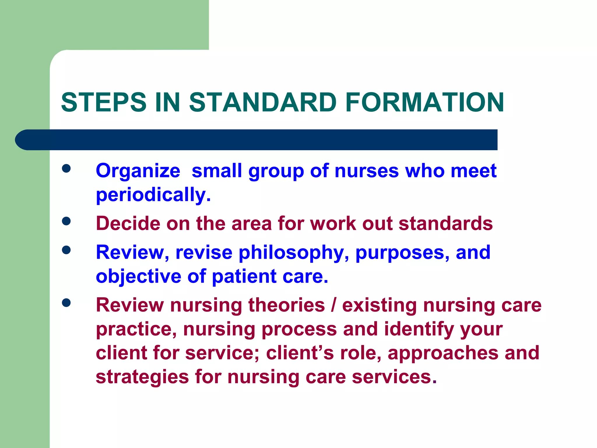 STEPS IN STANDARD FORMATION
 Organize small group of nurses who meet
periodically.
 Decide on the area for work out standards
 Review, revise philosophy, purposes, and
objective of patient care.
 Review nursing theories / existing nursing care
practice, nursing process and identify your
client for service; client’s role, approaches and
strategies for nursing care services.
 