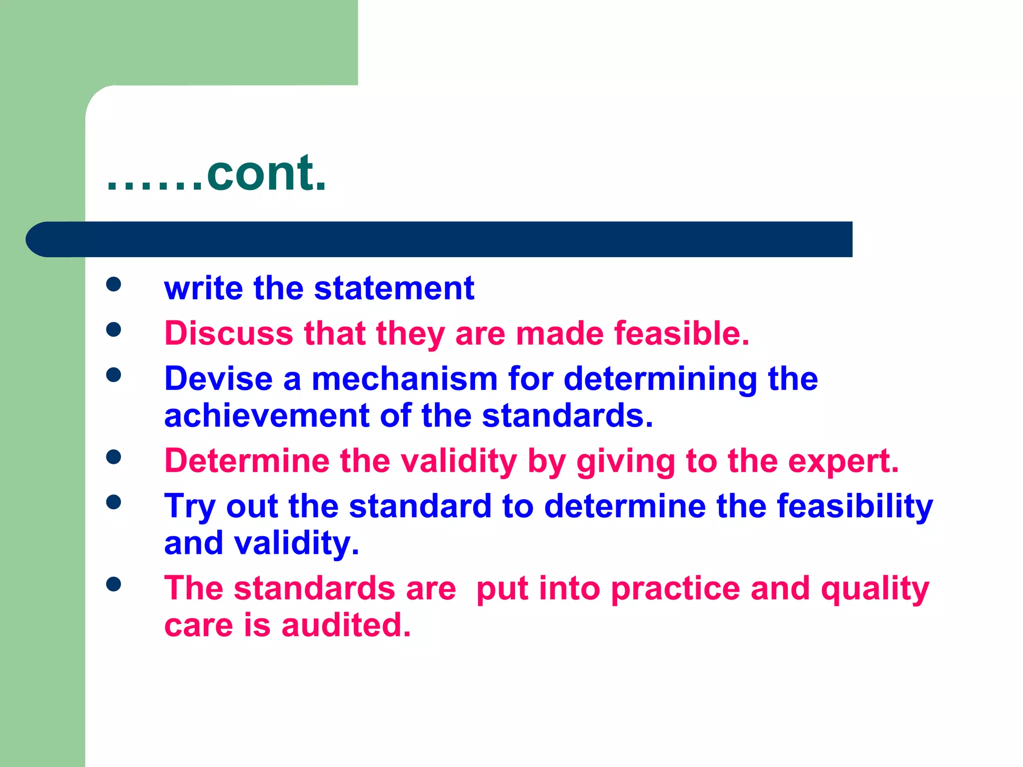 ……cont.
 write the statement
 Discuss that they are made feasible.
 Devise a mechanism for determining the
achievement of the standards.
 Determine the validity by giving to the expert.
 Try out the standard to determine the feasibility
and validity.
 The standards are put into practice and quality
care is audited.
 