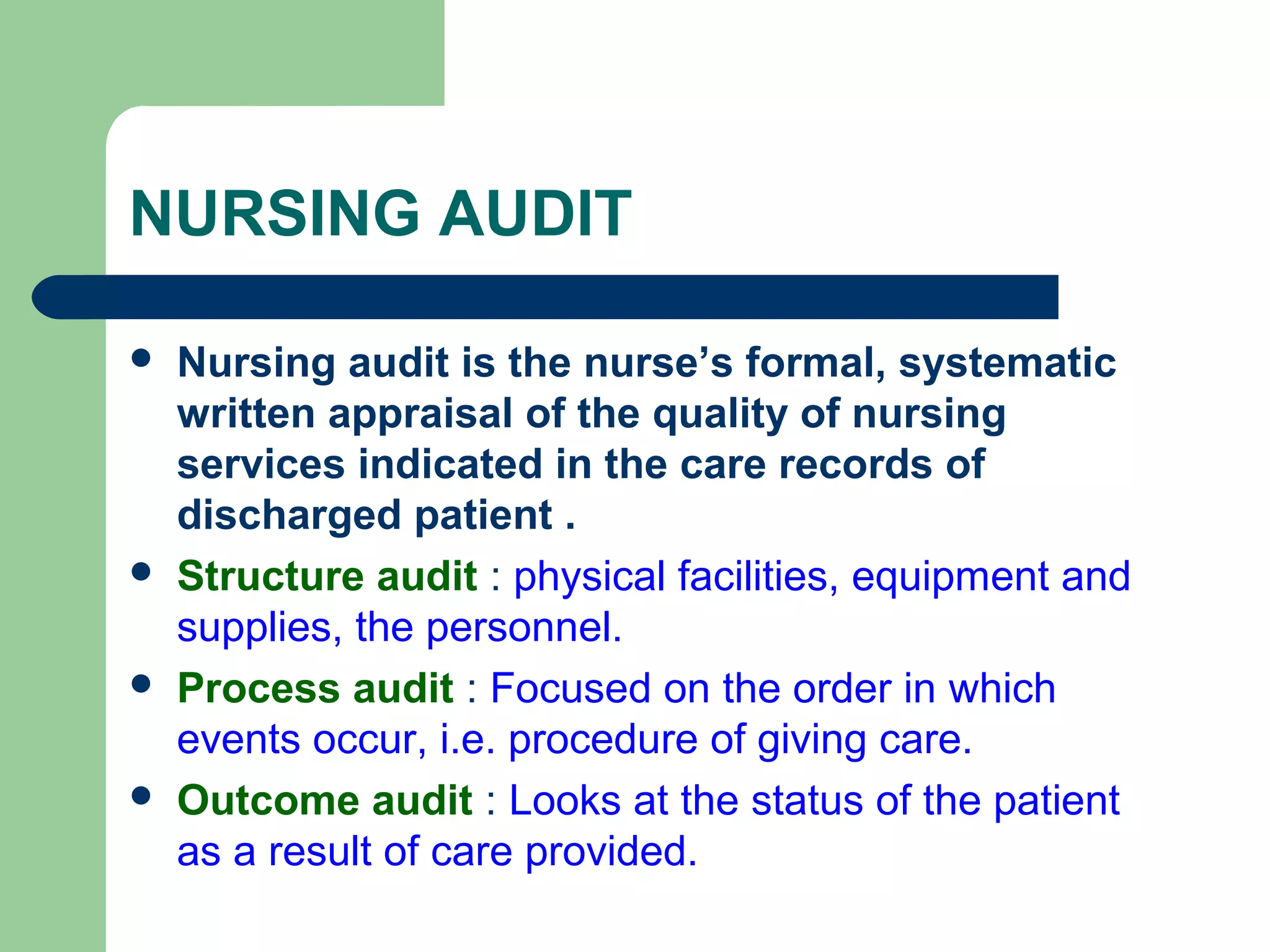 NURSING AUDIT
 Nursing audit is the nurse’s formal, systematic
written appraisal of the quality of nursing
services indicated in the care records of
discharged patient .
 Structure audit : physical facilities, equipment and
supplies, the personnel.
 Process audit : Focused on the order in which
events occur, i.e. procedure of giving care.
 Outcome audit : Looks at the status of the patient
as a result of care provided.
 