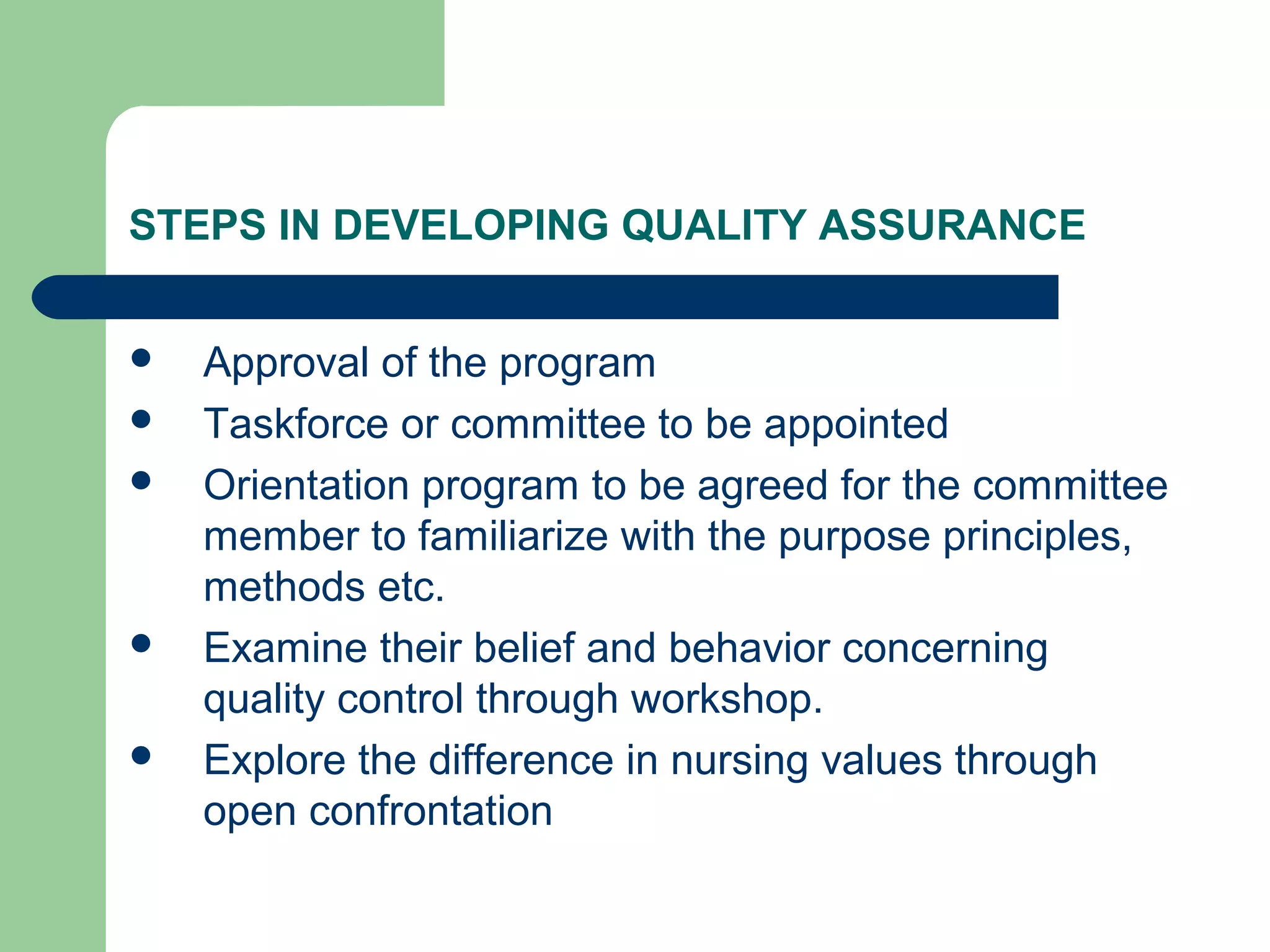 STEPS IN DEVELOPING QUALITY ASSURANCE
 Approval of the program
 Taskforce or committee to be appointed
 Orientation program to be agreed for the committee
member to familiarize with the purpose principles,
methods etc.
 Examine their belief and behavior concerning
quality control through workshop.
 Explore the difference in nursing values through
open confrontation
 