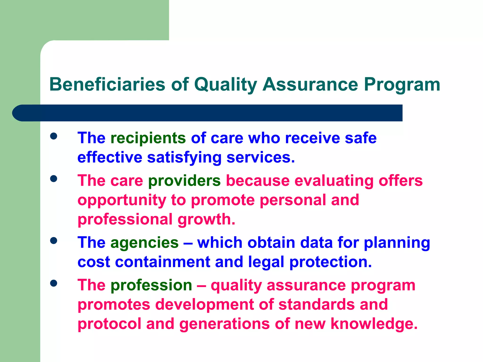 Beneficiaries of Quality Assurance Program
 The recipients of care who receive safe
effective satisfying services.
 The care providers because evaluating offers
opportunity to promote personal and
professional growth.
 The agencies – which obtain data for planning
cost containment and legal protection.
 The profession – quality assurance program
promotes development of standards and
protocol and generations of new knowledge.
 