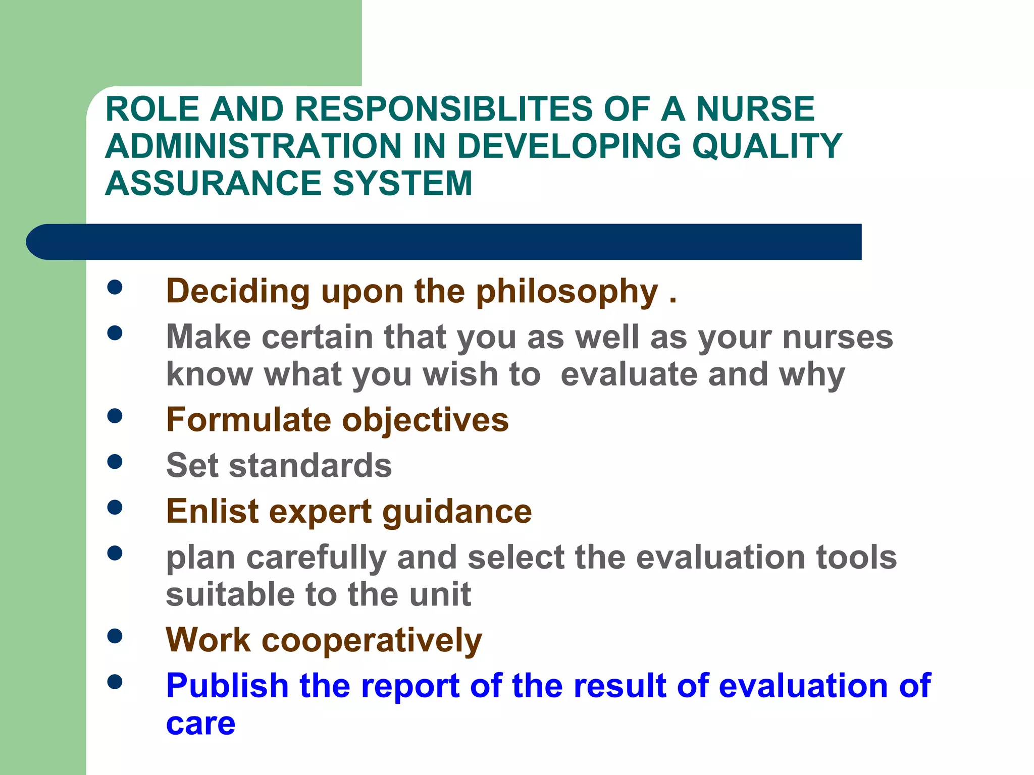 ROLE AND RESPONSIBLITES OF A NURSE
ADMINISTRATION IN DEVELOPING QUALITY
ASSURANCE SYSTEM
 Deciding upon the philosophy .
 Make certain that you as well as your nurses
know what you wish to evaluate and why
 Formulate objectives
 Set standards
 Enlist expert guidance
 plan carefully and select the evaluation tools
suitable to the unit
 Work cooperatively
 Publish the report of the result of evaluation of
care
 